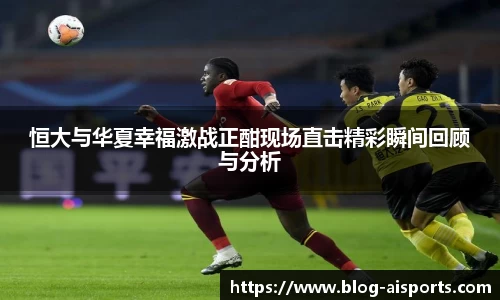 恒大与华夏幸福激战正酣现场直击精彩瞬间回顾与分析